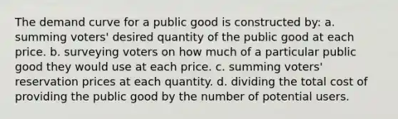 The demand curve for a public good is constructed by: a. summing voters' desired quantity of the public good at each price. b. surveying voters on how much of a particular public good they would use at each price. c. summing voters' reservation prices at each quantity. d. dividing the total cost of providing the public good by the number of potential users.