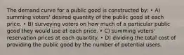 The demand curve for a public good is constructed by: • A) summing voters' desired quantity of the public good at each price. • B) surveying voters on how much of a particular public good they would use at each price. • C) summing voters' reservation prices at each quantity. • D) dividing the total cost of providing the public good by the number of potential users.