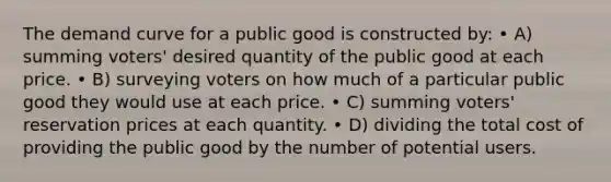 The demand curve for a public good is constructed by: • A) summing voters' desired quantity of the public good at each price. • B) surveying voters on how much of a particular public good they would use at each price. • C) summing voters' reservation prices at each quantity. • D) dividing the total cost of providing the public good by the number of potential users.