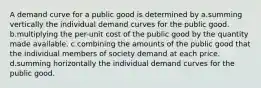 A demand curve for a public good is determined by a.summing vertically the individual demand curves for the public good. b.multiplying the per-unit cost of the public good by the quantity made available. c.combining the amounts of the public good that the individual members of society demand at each price. d.summing horizontally the individual demand curves for the public good.