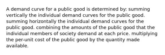 A demand curve for a public good is determined by: summing vertically the individual demand curves for the public good. summing horizontally the individual demand curves for the public good. combining the amounts of the public good that the individual members of society demand at each price. multiplying the per-unit cost of the public good by the quantity made available.