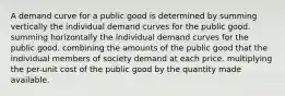 A demand curve for a public good is determined by summing vertically the individual demand curves for the public good. summing horizontally the individual demand curves for the public good. combining the amounts of the public good that the individual members of society demand at each price. multiplying the per-unit cost of the public good by the quantity made available.