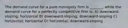 The demand curve for a pure monopoly firm is _______, while the demand curve for a perfectly competitive firm is: A) downward-sloping; horizontal B) downward-sloping; downward-sloping C) horizontal; horizontal D) horizontal; downward-sloping