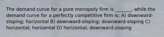 The demand curve for a pure monopoly firm is _______, while the demand curve for a perfectly competitive firm is: A) downward-sloping; horizontal B) downward-sloping; downward-sloping C) horizontal; horizontal D) horizontal; downward-sloping