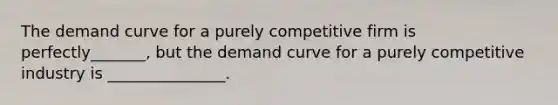 The demand curve for a purely competitive firm is perfectly_______, but the demand curve for a purely competitive industry is _______________.