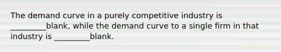 The demand curve in a purely competitive industry is _________blank, while the demand curve to a single firm in that industry is _________blank.