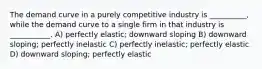 The demand curve in a purely competitive industry is __________, while the demand curve to a single firm in that industry is ___________. A) perfectly elastic; downward sloping B) downward sloping; perfectly inelastic C) perfectly inelastic; perfectly elastic D) downward sloping; perfectly elastic