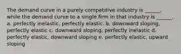 The demand curve in a purely competitive industry is ______, while the demand curve to a single firm in that industry is ______. a. perfectly inelastic, perfectly elastic. b. downward sloping, perfectly elastic c. downward sloping, perfectly inelastic d. perfectly elastic, downward sloping e. perfectly elastic, upward sloping