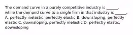 The demand curve in a purely competitive industry is ______, while the demand curve to a single firm in that industry is ______. A. perfectly inelastic, perfectly elastic B. downsloping, perfectly elastic C. downsloping, perfectly inelastic D. perfectly elastic, downsloping