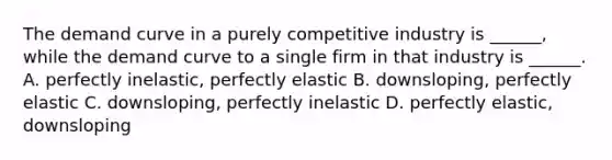 The demand curve in a purely competitive industry is ______, while the demand curve to a single firm in that industry is ______. A. perfectly inelastic, perfectly elastic B. downsloping, perfectly elastic C. downsloping, perfectly inelastic D. perfectly elastic, downsloping