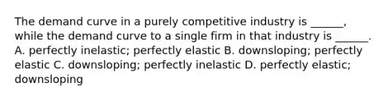 The demand curve in a purely competitive industry is ______, while the demand curve to a single firm in that industry is ______. A. perfectly inelastic; perfectly elastic B. downsloping; perfectly elastic C. downsloping; perfectly inelastic D. perfectly elastic; downsloping