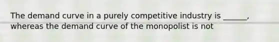 The demand curve in a purely competitive industry is ______, whereas the demand curve of the monopolist is not