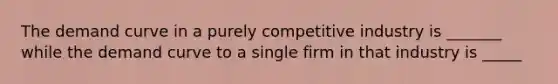 The demand curve in a purely competitive industry is _______ while the demand curve to a single firm in that industry is _____