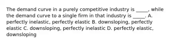 The demand curve in a purely competitive industry is _____, while the demand curve to a single firm in that industry is _____. A. perfectly inelastic, perfectly elastic B. downsloping, perfectly elastic C. downsloping, perfectly inelastic D. perfectly elastic, downsloping