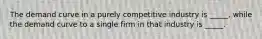 The demand curve in a purely competitive industry is _____, while the demand curve to a single firm in that industry is _____.