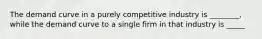 The demand curve in a purely competitive industry is ________, while the demand curve to a single firm in that industry is _____