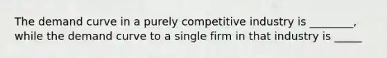 The demand curve in a purely competitive industry is ________, while the demand curve to a single firm in that industry is _____
