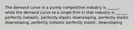 The demand curve in a purely competitive industry is ______, while the demand curve to a single firm in that industry is ______. perfectly inelastic, perfectly elastic downsloping, perfectly elastic downsloping, perfectly inelastic perfectly elastic, downsloping