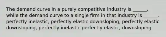 The demand curve in a purely competitive industry is ______, while the demand curve to a single firm in that industry is ______. perfectly inelastic, perfectly elastic downsloping, perfectly elastic downsloping, perfectly inelastic perfectly elastic, downsloping