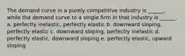 The demand curve in a purely competitive industry is ______, while the demand curve to a single firm in that industry is ______. a. perfectly inelastic, perfectly elastic b. downward sloping, perfectly elastic c. downward sloping, perfectly inelastic d. perfectly elastic, downward sloping e. perfectly elastic, upward sloping