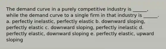 The demand curve in a purely competitive industry is ______, while the demand curve to a single firm in that industry is ______. a. perfectly inelastic, perfectly elastic b. downward sloping, perfectly elastic c. downward sloping, perfectly inelastic d. perfectly elastic, downward sloping e. perfectly elastic, upward sloping