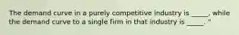 The demand curve in a purely competitive industry is _____, while the demand curve to a single firm in that industry is _____. "