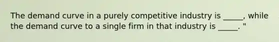 The demand curve in a purely competitive industry is _____, while the demand curve to a single firm in that industry is _____. "