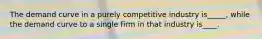 The demand curve in a purely competitive industry is_____, while the demand curve to a single firm in that industry is____.