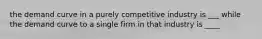 the demand curve in a purely competitive industry is ___ while the demand curve to a single firm in that industry is ____