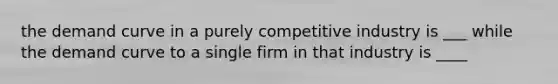 the demand curve in a purely competitive industry is ___ while the demand curve to a single firm in that industry is ____