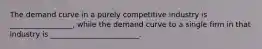 The demand curve in a purely competitive industry is _________________, while the demand curve to a single firm in that industry is ________________________.