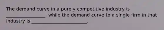 The demand curve in a purely competitive industry is _________________, while the demand curve to a single firm in that industry is ________________________.