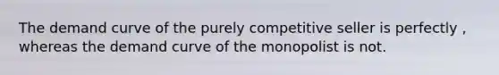 The demand curve of the purely competitive seller is perfectly , whereas the demand curve of the monopolist is not.