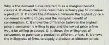 Why is the demand curve referred to as a marginal benefit​ curve? A. It shows the price consumers actually pay to consume a product. B. It shows the difference between the highest price a consumer is willing to pay and the marginal benefit of consumption. C. It shows the difference between the highest price a consumer is willing to pay and the lowest price a firm would be willing to accept. D. It shows the willingness of consumers to purchase a product at different prices. E. It shows the willingness of firms to supply a product at different prices.