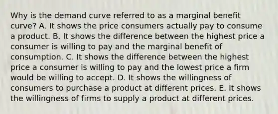 Why is the demand curve referred to as a marginal benefit​ curve? A. It shows the price consumers actually pay to consume a product. B. It shows the difference between the highest price a consumer is willing to pay and the marginal benefit of consumption. C. It shows the difference between the highest price a consumer is willing to pay and the lowest price a firm would be willing to accept. D. It shows the willingness of consumers to purchase a product at different prices. E. It shows the willingness of firms to supply a product at different prices.