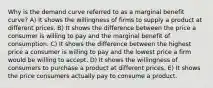 Why is the demand curve referred to as a marginal benefit curve? A) It shows the willingness of firms to supply a product at different prices. B) It shows the difference between the price a consumer is willing to pay and the marginal benefit of consumption. C) It shows the difference between the highest price a consumer is willing to pay and the lowest price a firm would be willing to accept. D) It shows the willingness of consumers to purchase a product at different prices. E) It shows the price consumers actually pay to consume a product.