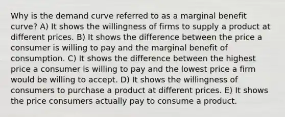 Why is the demand curve referred to as a marginal benefit curve? A) It shows the willingness of firms to supply a product at different prices. B) It shows the difference between the price a consumer is willing to pay and the marginal benefit of consumption. C) It shows the difference between the highest price a consumer is willing to pay and the lowest price a firm would be willing to accept. D) It shows the willingness of consumers to purchase a product at different prices. E) It shows the price consumers actually pay to consume a product.