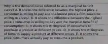 Why is the demand curve referred to as a marginal benefit​ curve? A. It shows the difference between the highest price a consumer is willing to pay and the lowest price a firm would be willing to accept. B. It shows the difference between the highest price a consumer is willing to pay and the marginal benefit of consumption. C. It shows the willingness of consumers to purchase a product at different prices. D. It shows the willingness of firms to supply a product at different prices. E. It shows the price consumers actually pay to consume a product.