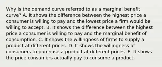 Why is the demand curve referred to as a marginal benefit​ curve? A. It shows the difference between the highest price a consumer is willing to pay and the lowest price a firm would be willing to accept. B. It shows the difference between the highest price a consumer is willing to pay and the marginal benefit of consumption. C. It shows the willingness of firms to supply a product at different prices. D. It shows the willingness of consumers to purchase a product at different prices. E. It shows the price consumers actually pay to consume a product.