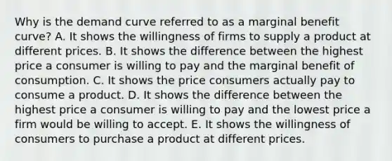 Why is the demand curve referred to as a marginal benefit​ curve? A. It shows the willingness of firms to supply a product at different prices. B. It shows the difference between the highest price a consumer is willing to pay and the marginal benefit of consumption. C. It shows the price consumers actually pay to consume a product. D. It shows the difference between the highest price a consumer is willing to pay and the lowest price a firm would be willing to accept. E. It shows the willingness of consumers to purchase a product at different prices.