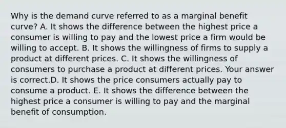 Why is the demand curve referred to as a marginal benefit​ curve? A. It shows the difference between the highest price a consumer is willing to pay and the lowest price a firm would be willing to accept. B. It shows the willingness of firms to supply a product at different prices. C. It shows the willingness of consumers to purchase a product at different prices. Your answer is correct.D. It shows the price consumers actually pay to consume a product. E. It shows the difference between the highest price a consumer is willing to pay and the marginal benefit of consumption.