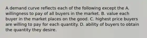 A demand curve reflects each of the following except the A. willingness to pay of all buyers in the market. B. value each buyer in the market places on the good. C. highest price buyers are willing to pay for each quantity. D. ability of buyers to obtain the quantity they desire.