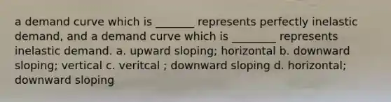 a demand curve which is _______ represents perfectly inelastic demand, and a demand curve which is ________ represents inelastic demand. a. upward sloping; horizontal b. downward sloping; vertical c. veritcal ; downward sloping d. horizontal; downward sloping