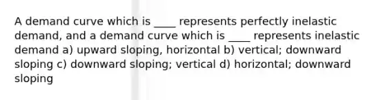 A demand curve which is ____ represents perfectly inelastic demand, and a demand curve which is ____ represents inelastic demand a) upward sloping, horizontal b) vertical; downward sloping c) downward sloping; vertical d) horizontal; downward sloping