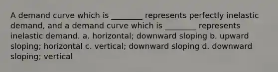 A demand curve which is ________ represents perfectly inelastic demand, and a demand curve which is ________ represents inelastic demand. a. horizontal; downward sloping b. upward sloping; horizontal c. vertical; downward sloping d. downward sloping; vertical