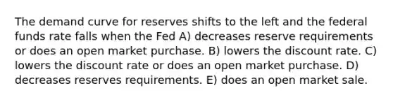 The demand curve for reserves shifts to the left and the federal funds rate falls when the Fed A) decreases reserve requirements or does an open market purchase. B) lowers the discount rate. C) lowers the discount rate or does an open market purchase. D) decreases reserves requirements. E) does an open market sale.