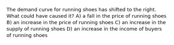 The demand curve for running shoes has shifted to the right. What could have caused it? A) a fall in the price of running shoes B) an increase in the price of running shoes C) an increase in the supply of running shoes D) an increase in the income of buyers of running shoes