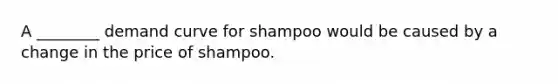 A ________ demand curve for shampoo would be caused by a change in the price of shampoo.