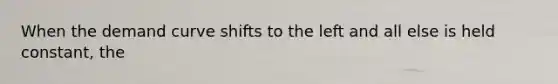 When the demand curve shifts to the left and all else is held constant, the