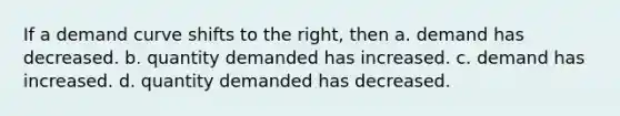 If a demand curve shifts to the right, then a. demand has decreased. b. quantity demanded has increased. c. demand has increased. d. quantity demanded has decreased.